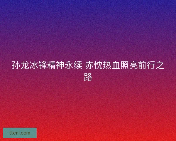 孙龙冰锋精神永续 赤忱热血照亮前行之路