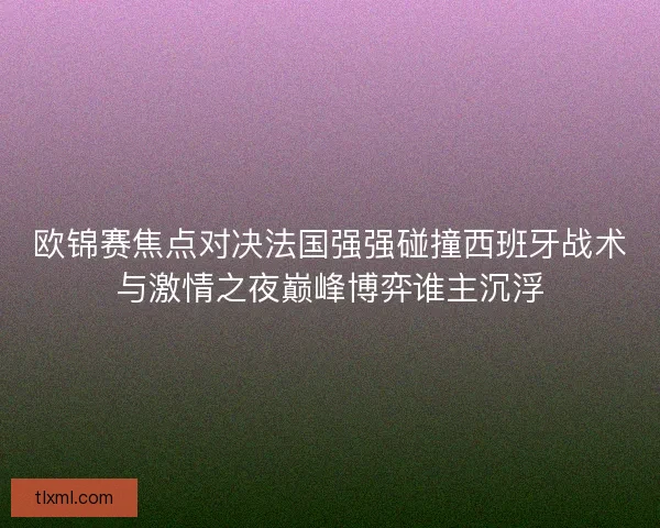 欧锦赛焦点对决法国强强碰撞西班牙战术与激情之夜巅峰博弈谁主沉浮