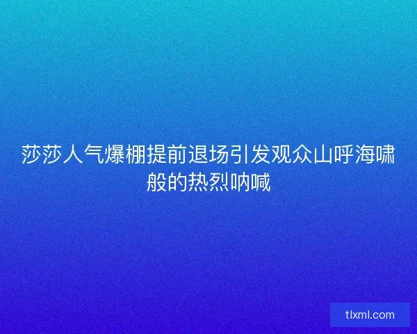 莎莎人气爆棚提前退场引发观众山呼海啸般的热烈呐喊