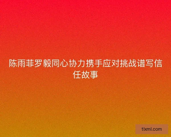 陈雨菲罗毅同心协力携手应对挑战谱写信任故事