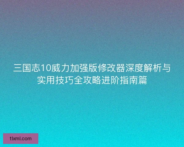三国志10威力加强版修改器深度解析与实用技巧全攻略进阶指南篇