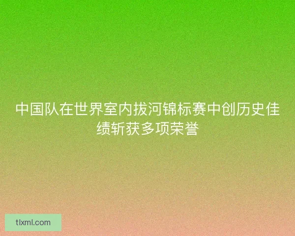 中国队在世界室内拔河锦标赛中创历史佳绩斩获多项荣誉 中国队在世界室内拔河锦标赛中创历史佳绩斩获多项荣誉