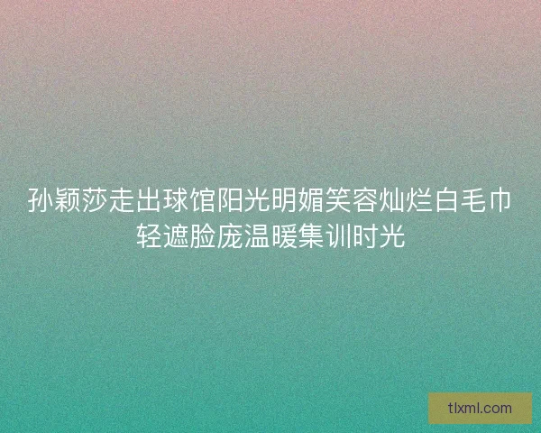 孙颖莎走出球馆阳光明媚笑容灿烂白毛巾轻遮脸庞温暖集训时光