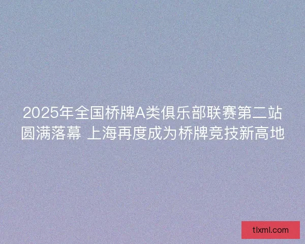 2025年全国桥牌A类俱乐部联赛第二站圆满落幕 上海再度成为桥牌竞技新高地 2025年全国桥牌A类俱乐部联赛第二站圆满落幕 上海再度成为桥牌竞技新高地