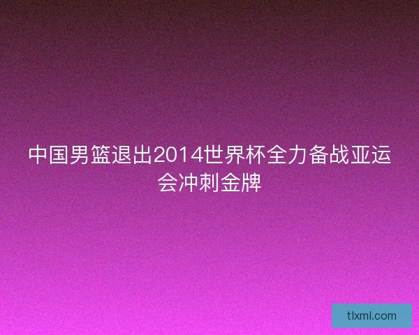 中国男篮退出2014世界杯全力备战亚运会冲刺金牌 中国男篮退出2014世界杯全力备战亚运会冲刺金牌