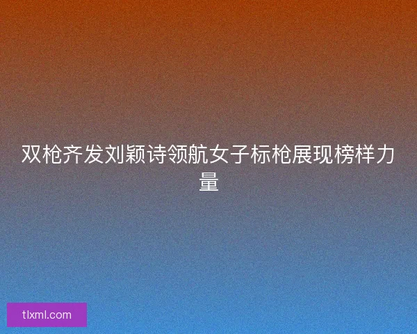 双枪齐发刘颖诗领航女子标枪展现榜样力量