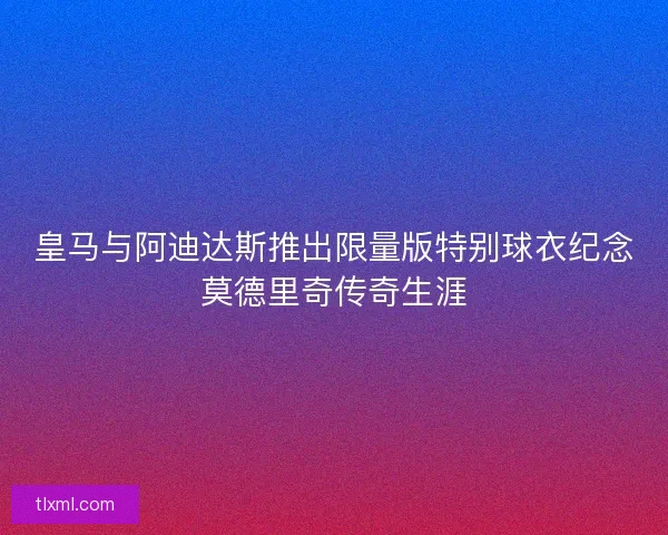 皇马与阿迪达斯推出限量版特别球衣纪念莫德里奇传奇生涯 皇马与阿迪达斯推出限量版特别球衣纪念莫德里奇传奇生涯