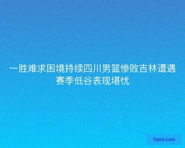 一胜难求困境持续四川男篮惨败吉林遭遇赛季低谷表现堪忧 一胜难求困境持续四川男篮惨败吉林遭遇赛季低谷表现堪忧