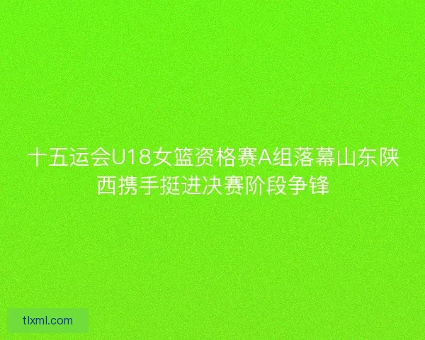 十五运会U18女篮资格赛A组落幕山东陕西携手挺进决赛阶段争锋 十五运会U18女篮资格赛A组落幕山东陕西携手挺进决赛阶段争锋