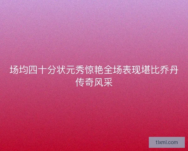场均四十分状元秀惊艳全场表现堪比乔丹传奇风采