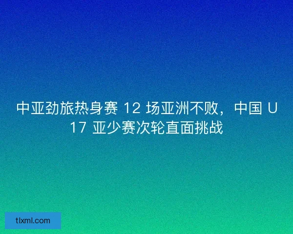 中亚劲旅热身赛 12 场亚洲不败，中国 U17 亚少赛次轮直面挑战
