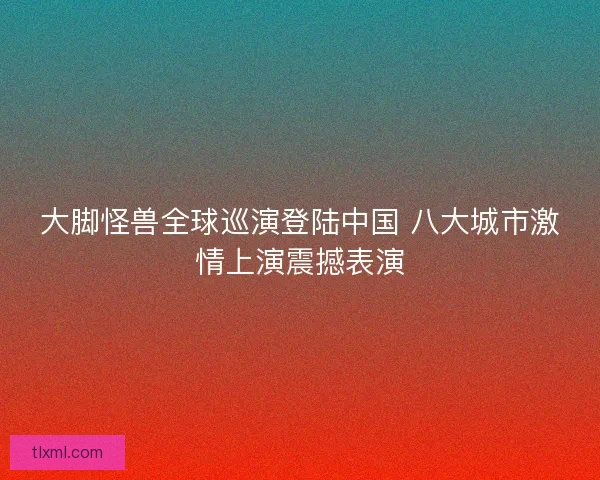 大脚怪兽全球巡演登陆中国 八大城市激情上演震撼表演