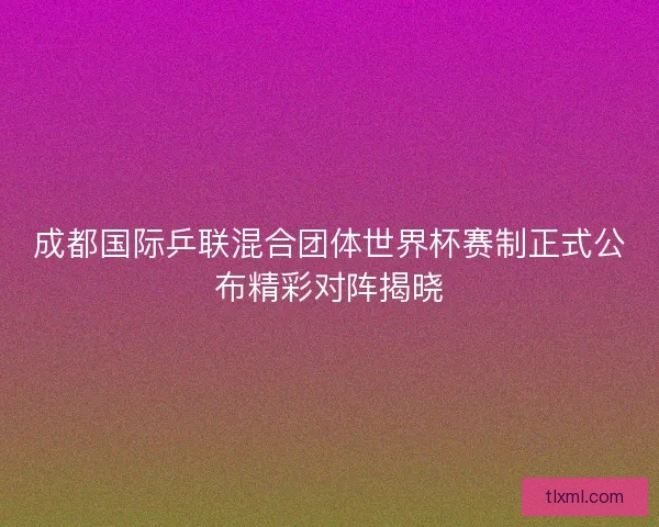 成都国际乒联混合团体世界杯赛制正式公布精彩对阵揭晓