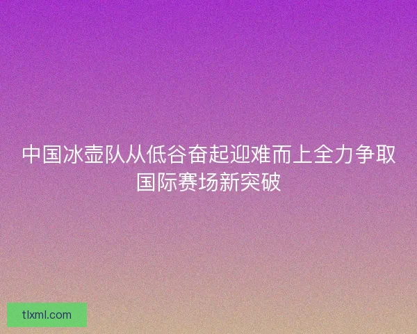 中国冰壶队从低谷奋起迎难而上全力争取国际赛场新突破 中国冰壶队从低谷奋起迎难而上全力争取国际赛场新突破