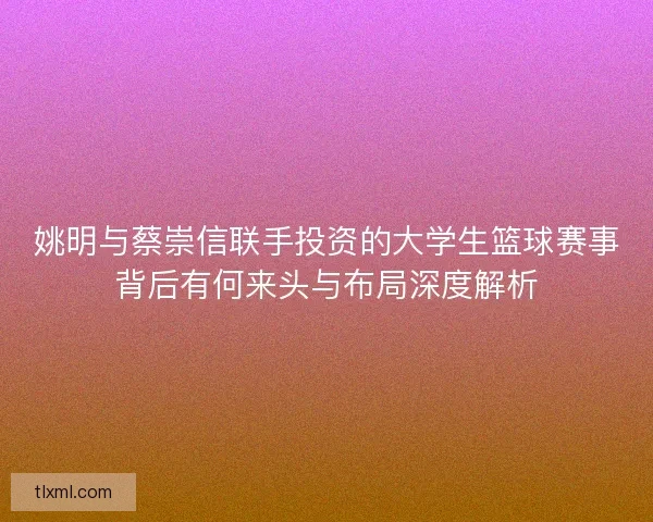 姚明与蔡崇信联手投资的大学生篮球赛事背后有何来头与布局深度解析 姚明与蔡崇信联手投资的大学生篮球赛事背后有何来头与布局深度解析