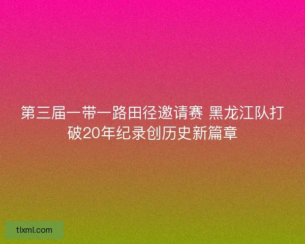 第三届一带一路田径邀请赛 黑龙江队打破20年纪录创历史新篇章