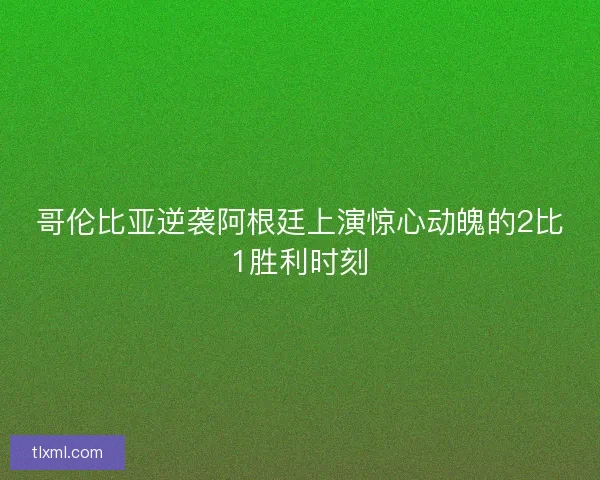 哥伦比亚逆袭阿根廷上演惊心动魄的2比1胜利时刻