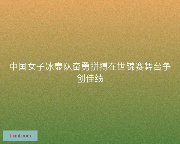 中国女子冰壶队奋勇拼搏在世锦赛舞台争创佳绩