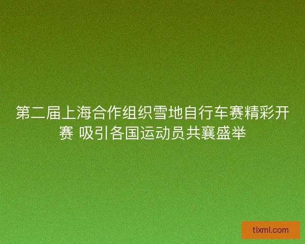 第二届上海合作组织雪地自行车赛精彩开赛 吸引各国运动员共襄盛举