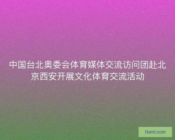 中国台北奥委会体育媒体交流访问团赴北京西安开展文化体育交流活动