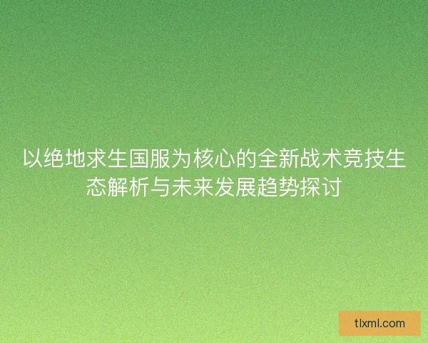 以绝地求生国服为核心的全新战术竞技生态解析与未来发展趋势探讨