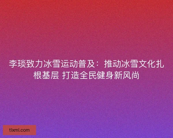 李琰致力冰雪运动普及：推动冰雪文化扎根基层 打造全民健身新风尚