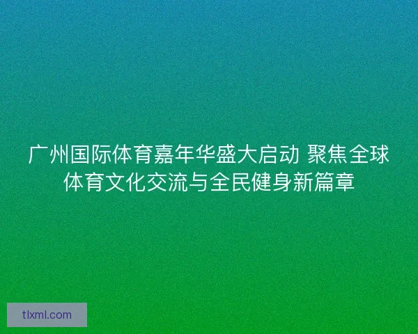 广州国际体育嘉年华盛大启动 聚焦全球体育文化交流与全民健身新篇章 广州国际体育嘉年华盛大启动 聚焦全球体育文化交流与全民健身新篇章